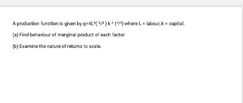 A production function is given by q=4L^2/3 ) k^ ('/?) where L = labour, k = capital.
(a) Find behaviour of marginal product of each factor
(b) Examine the nature of returns to scale.
