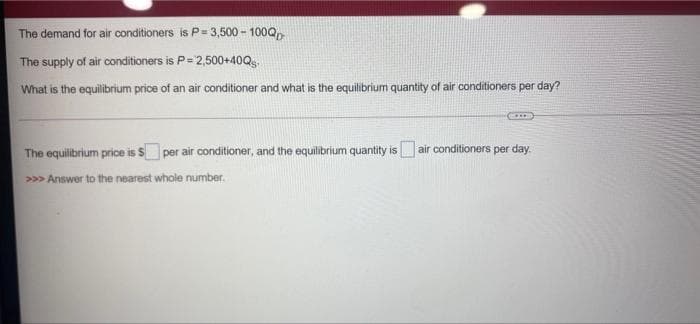 The demand for air conditioners is P= 3,500 - 100Q,
The supply of air conditioners is P= 2,500+40Q
What is the equilibrium price of an air conditioner and what is the equilibrium quantity of air conditioners per day?
The equilibrium price is $ per air conditioner, and the equilibrium quantity is air conditioners per day.
>>> Answer to the nearest whole number.
