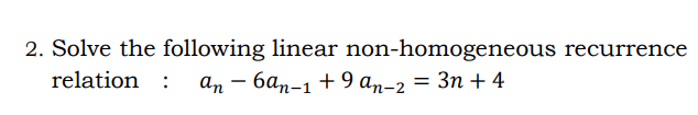 2. Solve the following linear non-homogeneous recurrence
relation :
an – 6an-1 + 9 an-2 = 3n + 4
