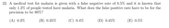 22. A medical test for malaria is given with a false negative rate of 0.5% and it is known that
only 1.2% of people tested have malaria. What does the false positive rate have to be for the
precision to be 80%?
(A) 0.3%
(B) 0.35%
(C) 0.4%
(D) 0.45%
(E) 0.5%
