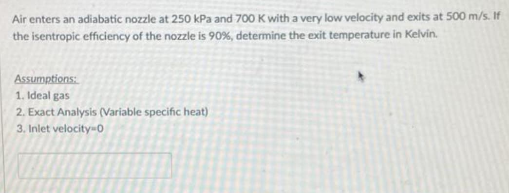Air enters an adiabatic nozzle at 250 kPa and 700 K with a very low velocity and exits at 500 m/s. If
the isentropic efficiency of the nozzle is 90%, determine the exit temperature in Kelvin.
Assumptions:
1. Ideal gas
2. Exact Analysis (Variable specific heat)
3. Inlet velocity=0
