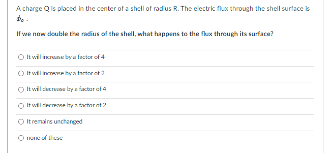 A charge Q is placed in the center of a shell of radius R. The electric flux through the shell surface is
$0.
If we now double the radius of the shell, what happens to the flux through its surface?
It will increase by a factor of 4
It will increase by a factor of 2
It will decrease by a factor of 4
It will decrease by a factor of 2
It remains unchanged
none of these