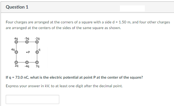 Question 1
Four charges are arranged at the corners of a square with a side d = 1.50 m, and four other charges
are arranged at the centers of the sides of the same square as shown.
4q
4Q
2q
-5q -2q
•P
-4q
7q
If q = 73.0 nC, what is the electric potential at point P at the center of the square?
Express your answer in kV, to at least one digit after the decimal point.
