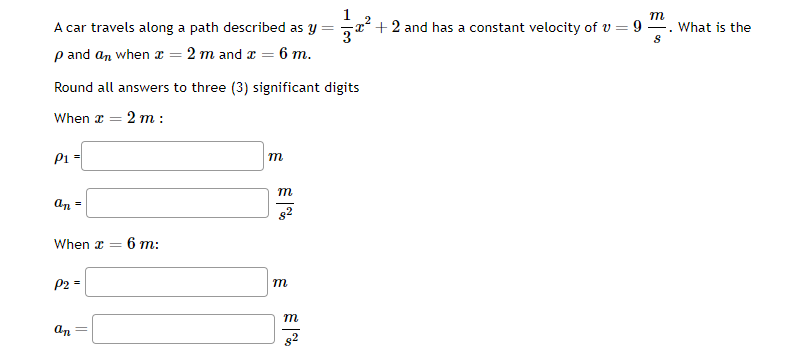 A car travels along a path described as y =
p and an when x = 2 m and x = 6 m.
Round all answers to three (3) significant digits
When x = 2 m:
P1 =
an =
When x =
P2 =
an =
6 m:
m
m
82
m
m
m
+ 2 and has a constant velocity of v = 9
8
What is the