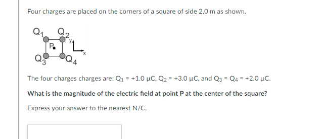 Four charges are placed on the corners of a square of side 2.0 m as shown.
The four charges charges are: Q₁ = +1.0 μC, Q₂ = +3.0 μC, and Q3 = Q4 = +2.0 μC.
What is the magnitude of the electric field at point P at the center of the square?
Express your answer to the nearest N/C.