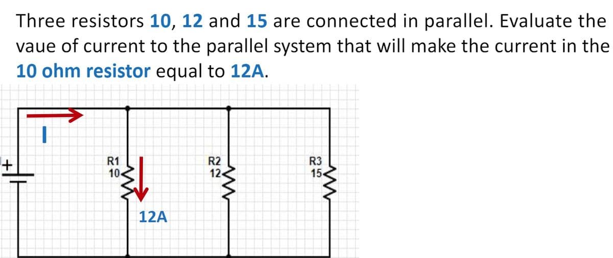 Three resistors 10, 12 and 15 are connected in parallel. Evaluate the
vaue of current to the parallel system that will make the current in the
10 ohm resistor equal to 12A.
R1
10-
R2
R3
15
12A
