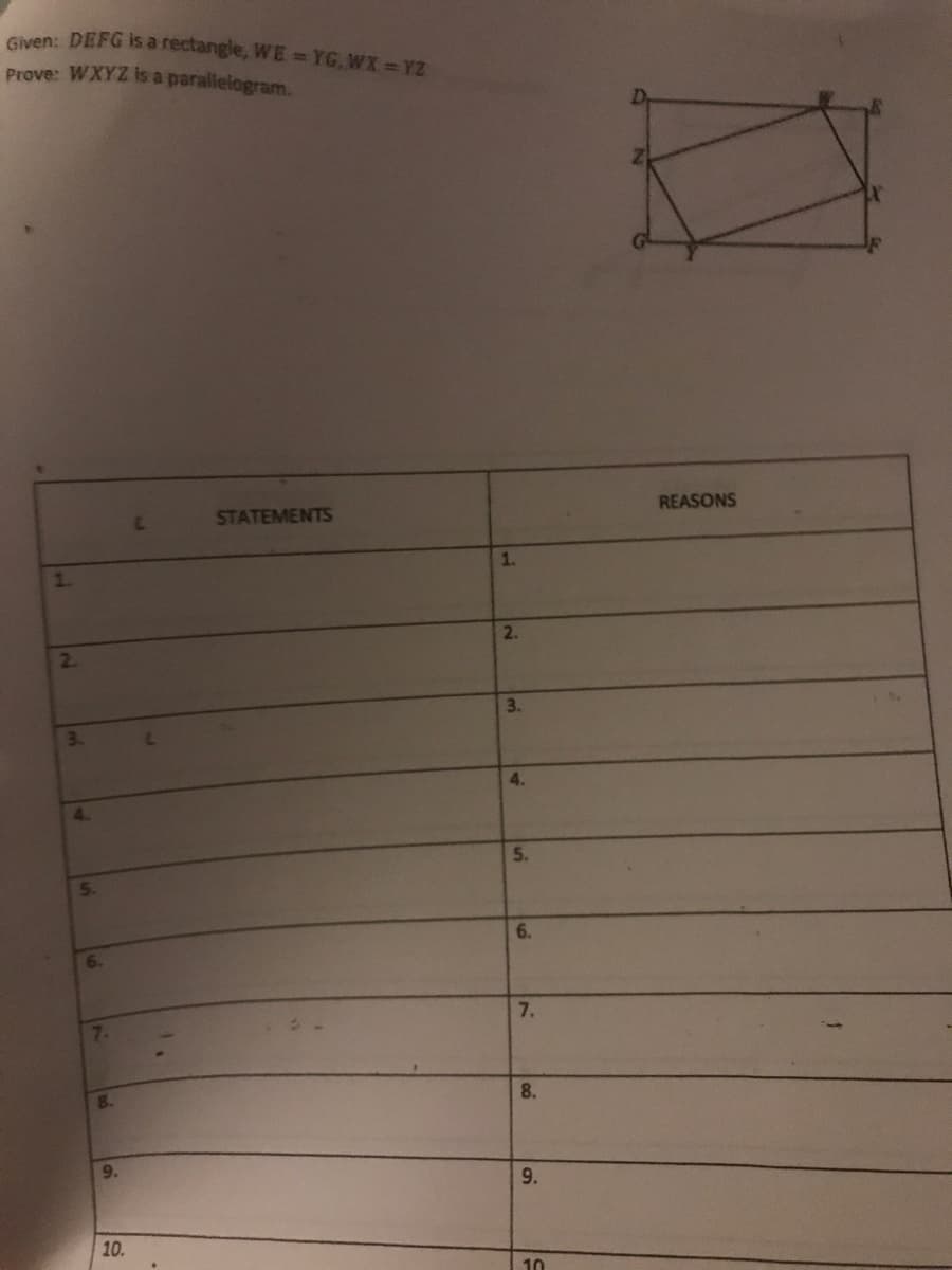 Given: DEFG is a rectangle, WE =YG, WX =YZ
Prove: WXYZ is a parallelogram.
STATEMENTS
REASONS
1.
1.
2.
2.
3.
3.
4.
4.
5.
6.
6.
7.
7.
8.
8.
9.
9.
10.
10
5.
