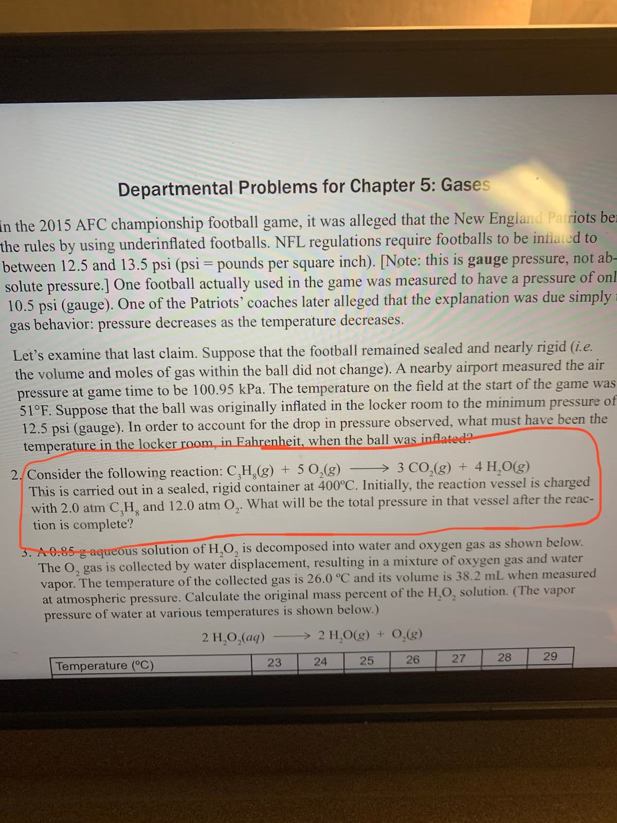 Departmental Problems for Chapter 5: Gases
In the 2015 AFC championship football game, it was alleged that the New England Patriots ber
the rules by using underinflated footballs. NFL regulations require footballs to be inflated to
between 12.5 and 13.5 psi (psi = pounds per square inch). [Note: this is gauge pressure, not ab-
solute pressure.] One football actually used in the game was measured to have a pressure of onl
10.5 psi (gauge). One of the Patriots' coaches later alleged that the explanation was due simply
gas behavior: pressure decreases as the temperature decreases.
Let's examine that last claim. Suppose that the football remained sealed and nearly rigid (i.e.
the volume and moles of gas within the ball did not change). A nearby airport measured the air
pressure at game time to be 100.95 kPa. The temperature on the field at the start of the game was
51°F. Suppose that the ball was originally inflated in the locker room to the minimum pressure of
12.5 psi (gauge). In order to account for the drop in pressure observed, what must have been the
temperature in the locker room, in Fahrenheit, when the ball was inflated?
→ 3 CO,(g) + 4 H,O(g)
2. Consider the following reaction: C,H,(g) + 5 0,(g)
This is carried out in a sealed, rigid container at 400°C. Initially, the reaction vessel is charged
with 2.0 atm C,H, and 12.0 atm O,. What will be the total pressure in that vessel after the reac-
tion is complete?
8.
2'
3. A 0.85 g aqueous solution of H,O, is decomposed into water and oxygen gas as shown below.
The O, gas is collected by water displacement, resulting in a mixture of oxygen gas and water
vapor. The temperature of the collected gas is 26.0 °C and its volume is 38.2 mL when measured
at atmospheric pressure. Calculate the original mass percent of the H,O, solution. (The vapor
pressure of water at various temperatures is shown below.)
2 H,O,(aq)
> 2 H,O(g) + 0,(g)
23
24
25
26
27
28
29
Temperature (°C
