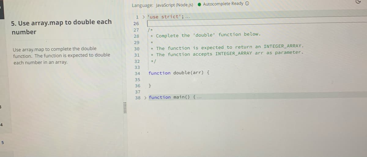 Language: JavaScript (Node.js) ● Autocomplete Ready O
1 > 'use strict';...
5. Use array.map to double each
number
26
27
/*
28
* Complete the 'double' function below.
29
Use array.map to complete the double
function. The function is expected to double
each number in an array.
* The function is expected to return an INTEGER_ARRAY.
* The function accepts INTEGER_ARRAY arr as parameter.
30
31
32
*/
33
34
function double(arr) {
35
36
37
38 > function main() { ...
4
5
:::::::
