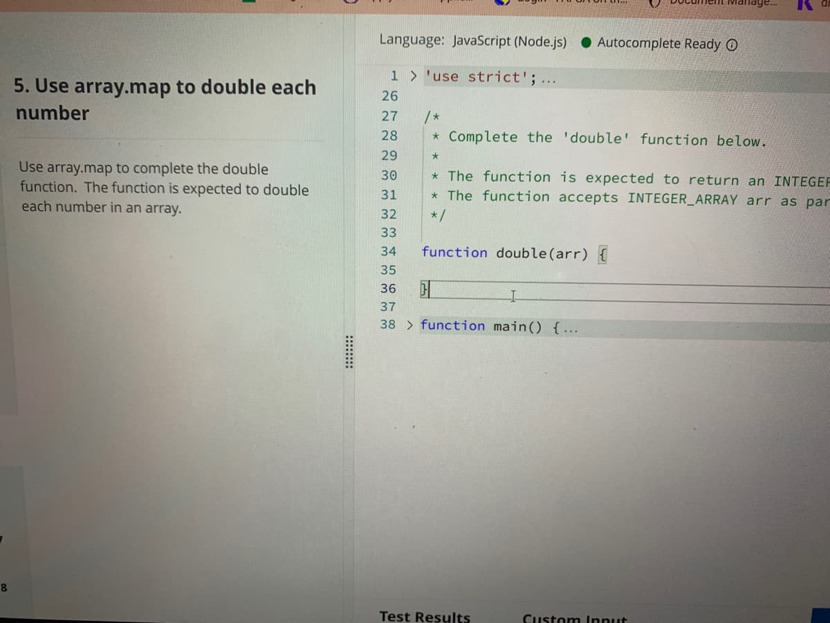 Language: JavaScript (Node.js)
• Autocomplete Ready O
1 > 'use strict';...
5. Use array.map to double each
26
number
27
/ *
28
* Complete the 'double' function below.
29
Use array.map to complete the double
function. The function is expected to double
each number in an array.
30
* The function is expected to return an INTEGEF
31
* The function accepts INTEGER_ARRAY arr as par
32
* /
33
34
function double(arr) {
35
36
37
38 > function main() {…..
Test Results
Custom Innut
:::::::

