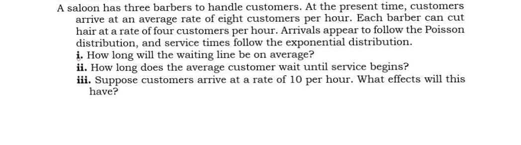 A saloon has three barbers to handle customers. At the present time, customers
arrive at an average rate of eight customers per hour. Each barber can cut
hair at a rate of four customers per hour. Arrivals appear to follow the Poisson
distribution, and service times follow the exponential distribution.
i. How long will the waiting line be on average?
ii. How long does the average customer wait until service begins?
iii. Suppose customers arrive at a rate of 10 per hour. What effects will this
have?
