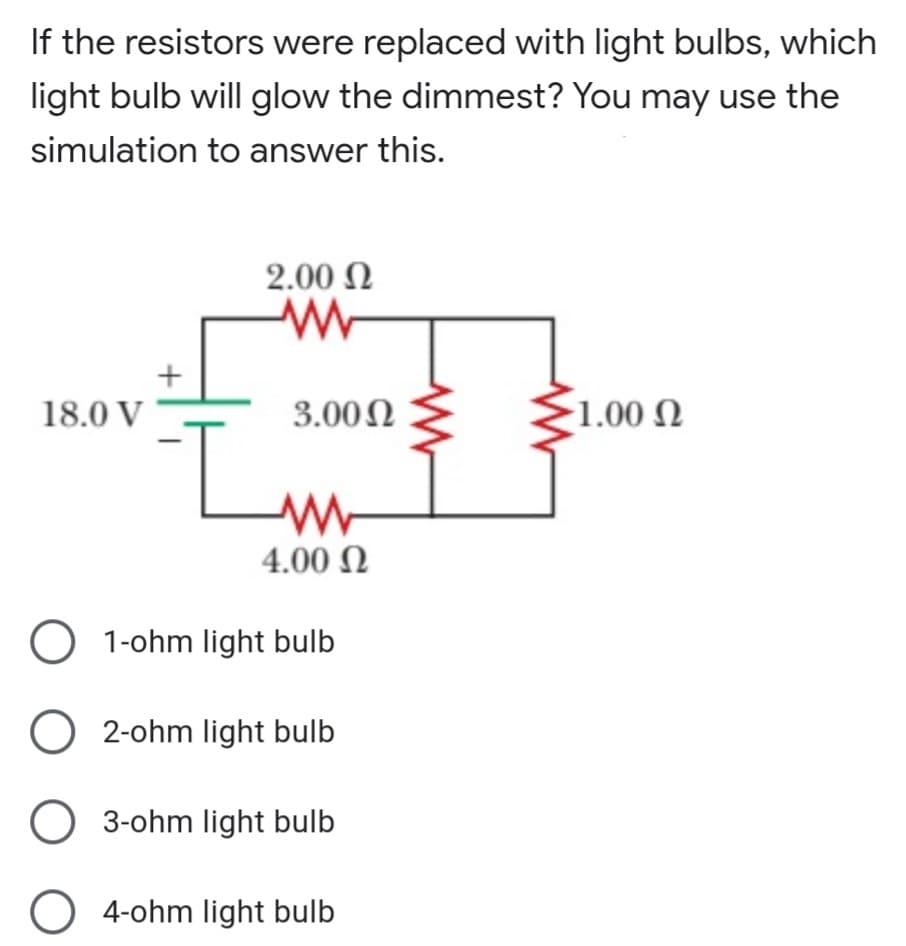 If the resistors were replaced with light bulbs, which
light bulb will glow the dimmest? You may use the
simulation to answer this.
2.00 N
18.0 V
3.00N
1.00 N
4.00 N
O 1-ohm light bulb
O 2-ohm light bulb
O 3-ohm light bulb
O 4-ohm light bulb
