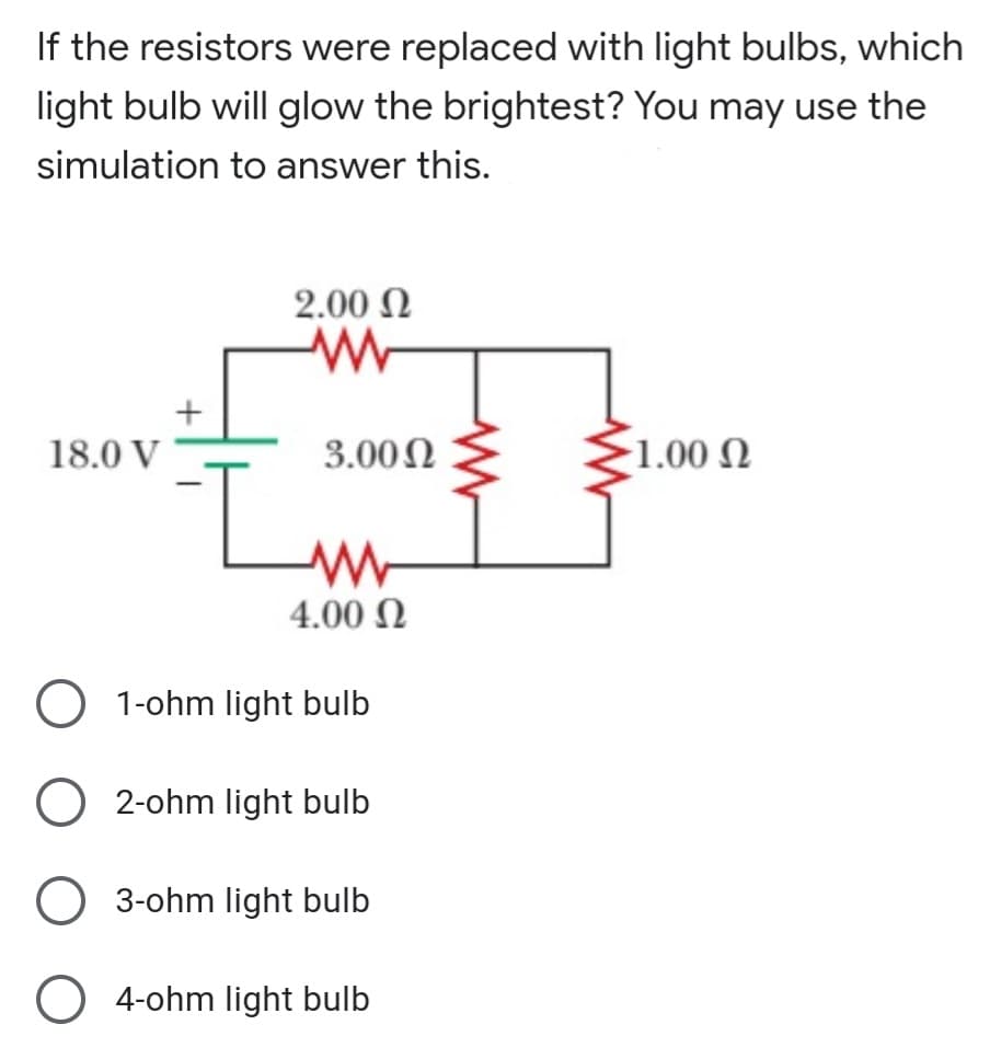 If the resistors were replaced with light bulbs, which
light bulb will glow the brightest? You may use the
simulation to answer this.
2.00 N
18.0 V
3.00N
1.00 N
4.00 N
O 1-ohm light bulb
2-ohm light bulb
O 3-ohm light bulb
O 4-ohm light bulb
