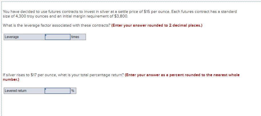 You have decided to use futures contracts to invest in silver at a settle price of $15 per ounce. Each futures contract has a standard
size of 4,300 troy ounces and an initial margin requirement of $3,800.
What is the leverage factor associated with these contracts? (Enter your answer rounded to 2 decimal places.)
Leverage
times
If silver rises to $17 per ounce, what is your total percentage return? (Enter your answer as a percent rounded to the nearest whole
number.)
Levered return
%
