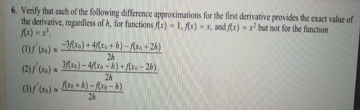 6. Verify that each of the following difference approximations for the first derivative provides the exact value of
the derivative, regardless of h, for functions f(x) = 1, f(x) :
fx) = x'.
= x, and f(x) = r but not for the function
%3D
(1)f (xo) =
-3/(xo) + 4/(xo + h) -(xo+2h)
2h
(2)s (x0) =
3/(xo) – 4/(xo – h) + xo – 2h)
2h
(3) (x0) =
Axo +h) – f(xo – h)
2h
