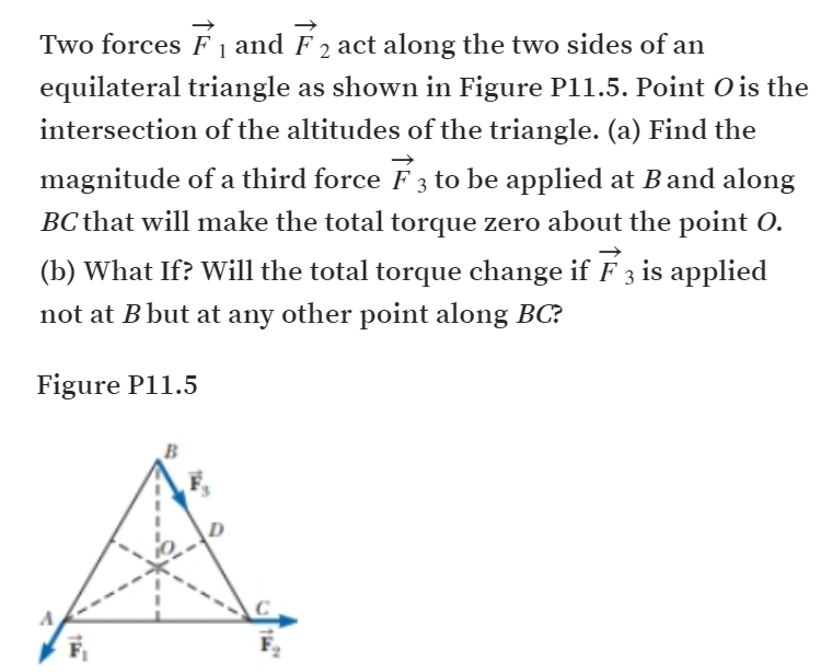 Two forces F 1 and F 2 act along the two sides of an
equilateral triangle as shown in Figure P11.5. Point O is the
intersection of the altitudes of the triangle. (a) Find the
magnitude of a third force F3 to be applied at Band along
BC that will make the total torque zero about the point O.
(b) What If? Will the total torque change if F 3 is applied
not at B but at any other point along BC?
Figure P11.5
B
