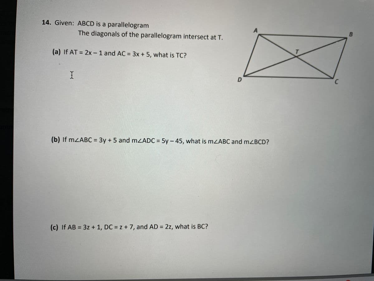 14. Given: ABCD is a parallelogram
The diagonals of the parallelogram intersect at T.
(a) If AT = 2x- 1 and AC = 3x + 5, what is TC?
%3D
%3D
C
%3D
(b) If mZABC = 3y + 5 and mZADC = 5y – 45, what is mzABC and mZBCD?
%3D
(c) If AB = 3z + 1, DC = z + 7, and AD = 2z, what is BC?
%3D

