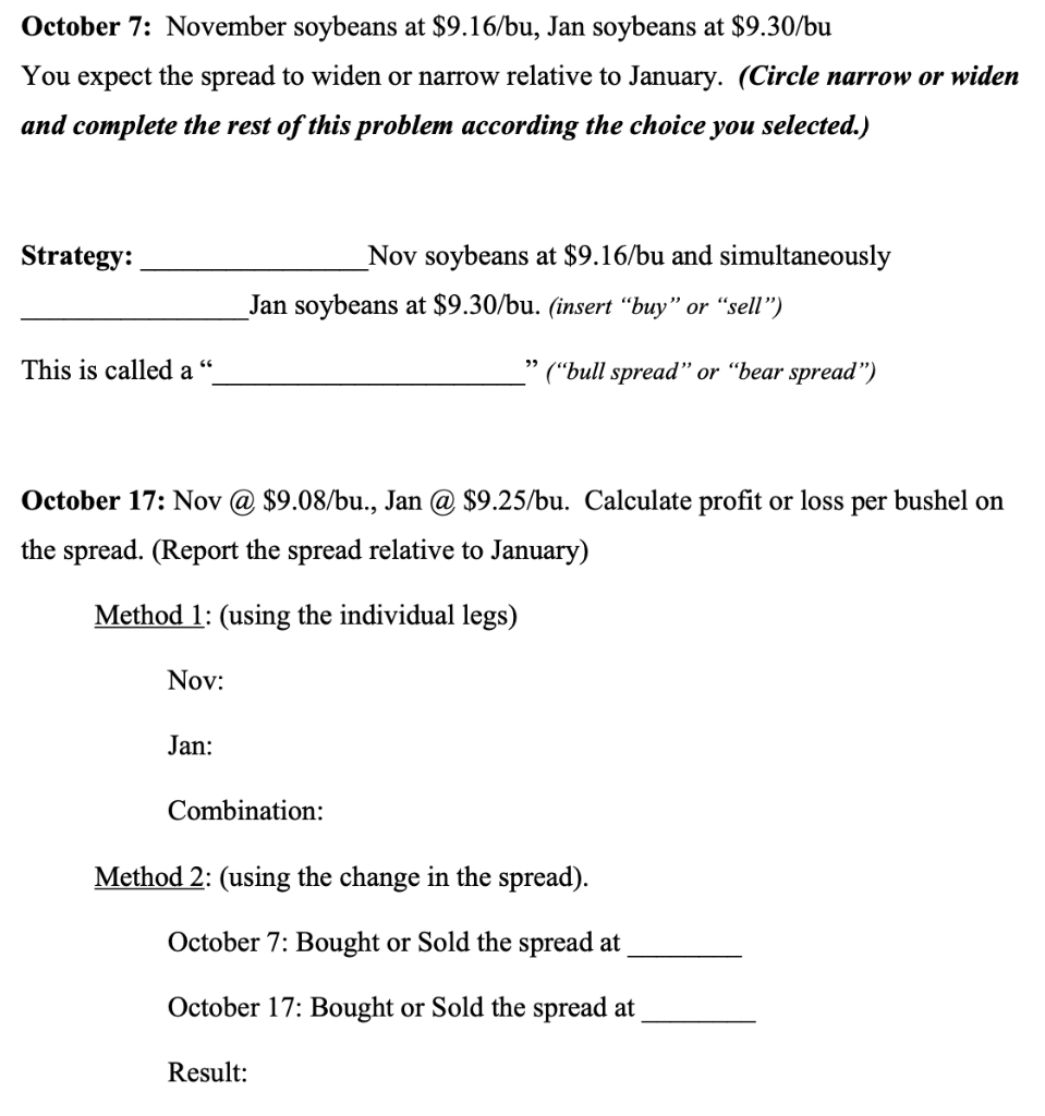 October 7: November soybeans at $9.16/bu, Jan soybeans at $9.30/bu
You expect the spread to widen or narrow relative to January. (Circle narrow or widen
and complete the rest of this problem according the choice you selected.)
Strategy:
_Nov soybeans at $9.16/bu and simultaneously
Jan soybeans at $9.30/bu. (insert “buy" or “sell")
This is called a
("bull spread" or “bear spread")
October 17: Nov @ $9.08/bu., Jan @ $9.25/bu. Calculate profit or loss per bushel on
the spread. (Report the spread relative to January)
Method 1: (using the individual legs)
Nov:
Jan:
Combination:
Method 2: (using the change in the spread).
October 7: Bought or Sold the spread at
October 17: Bought or Sold the spread at
Result:
