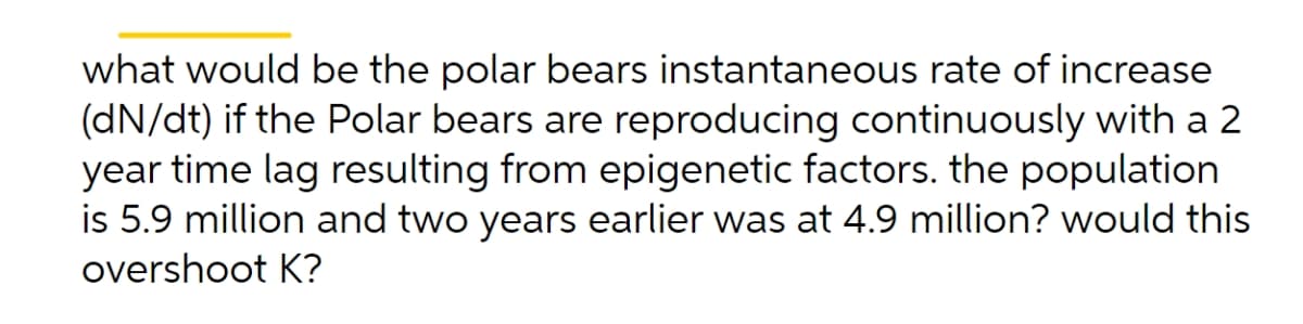 what would be the polar bears instantaneous rate of increase
(dN/dt) if the Polar bears are reproducing continuously with a 2
year time lag resulting from epigenetic factors. the population
is 5.9 million and two years earlier was at 4.9 million? would this
overshoot K?
