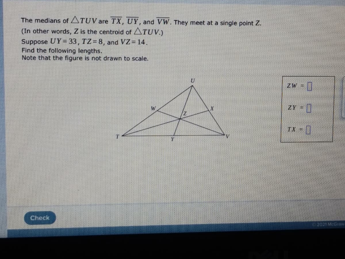 The medians of ATUV are TX, UY, and VW. They meet at a single point Z.
(In other words, Z is the centroid of ATUV.)
Suppose UY= 33, TZ= 8, and VZ 14.
Find the following lengths.
Note that the figure is not drawn to scale.
U
ZW =
ZY =
D.
W
TX =
Check
2021 McGraw
