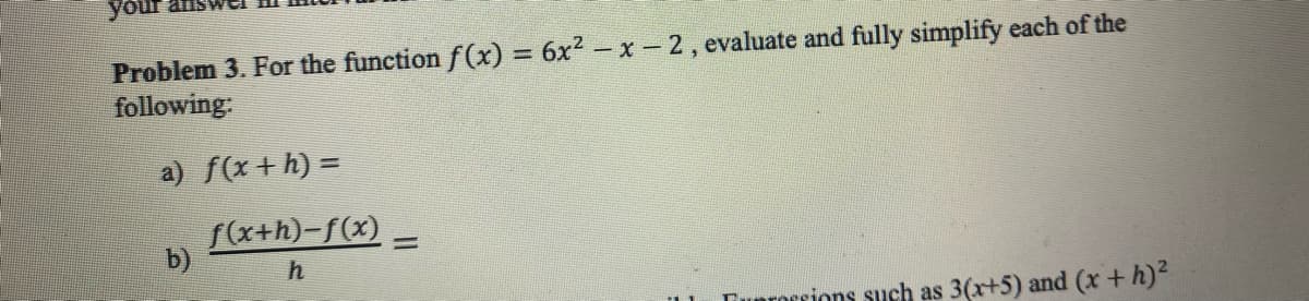 your
Problem 3. For the function f(x) = 6x²-x-2, evaluate and fully simplify each of the
following:
a) f(x+h) =
f(x+h)-f(x) =
b)
h
Tuprossions such as 3(x+5) and (x + h)²