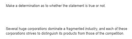 Make a determination as to whether the statement is true or not.
Several huge corporations dominate a fragmented industry, and each of these
corporations strives to distinguish its products from those of the competition.
