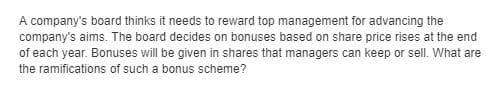 A company's board thinks it needs to reward top management for advancing the
company's aims. The board decides on bonuses based on share price rises at the end
of each year. Bonuses will be given in shares that managers can keep or sell. What are
the ramifications of such a bonus scheme?
