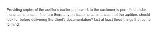 Providing copies of the auditor's earlier paperwork to the customer is permitted under
the circumstances. If so, are there any particular circumstances that the auditors should
look for before delivering the client's documentation? List at least three things that come
to mind.
