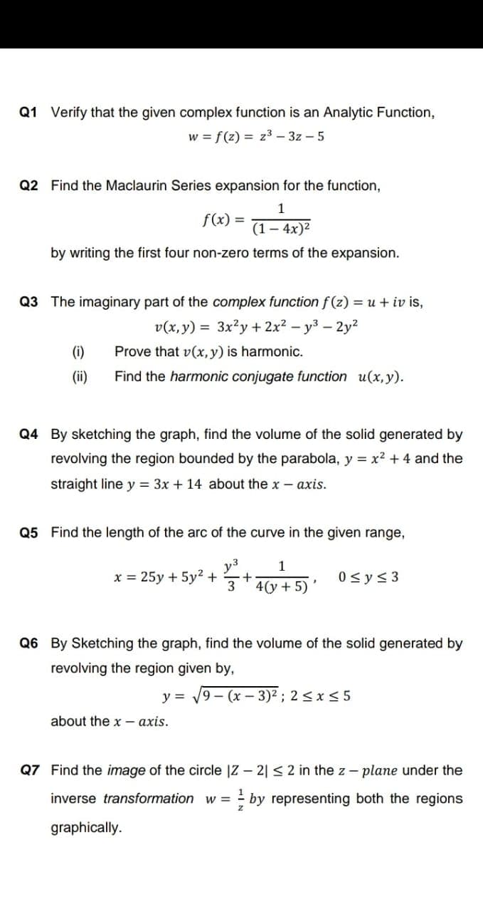 Q1 Verify that the given complex function is an Analytic Function,
w = f(z) = z³ – 3z – 5
Q2 Find the Maclaurin Series expansion for the function,
1
f(x) =
(1 -4х)2
by writing the first four non-zero terms of the expansion.
Q3 The imaginary part of the complex function f (z) = u + iv is,
v(x, y) = 3x?y + 2x2 – y3 – 2y?
-
(i)
Prove that v(x, y) is harmonic.
(ii)
Find the harmonic conjugate function u(x,y).
Q4 By sketching the graph, find the volume of the solid generated by
revolving the region bounded by the parabola, y = x2 + 4 and the
straight line y = 3x + 14 about the x - axis.
Q5 Find the length of the arc of the curve in the given range,
y3
x = 25y + 5y2 +
0 <y< 3
4(у + 5)
Q6 By Sketching the graph, find the volume of the solid generated by
revolving the region given by,
y =
9– (x – 3)2 ; 2 <x< 5
about the x – axis.
Q7 Find the image of the circle |Z – 2| < 2 in the z - plane under the
inverse transformation w =
- by representing both the regions
graphically.
