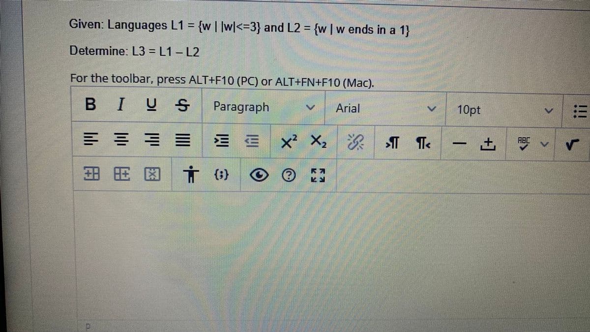 Given: Languages L1 = {w | |w|<33} and L2 = {w|w ends in a 1)
Determine: L3 = L1-L2
For the toolbar, press ALT+F10 (PC) or ALT+FN+F10 (Mac).
BIU
Рaragraph
Arial
10pt
ABC
三E
x² X, ¶.
E 図
(1)
