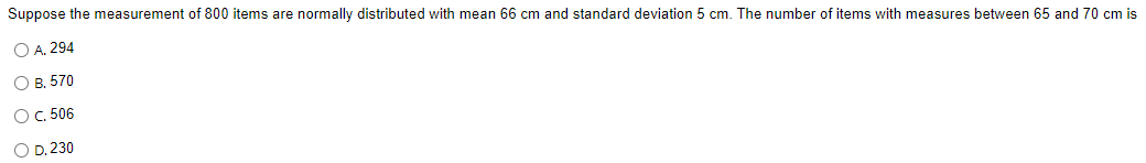 Suppose the measurement of 800 items are normally distributed with mean 66 cm and standard deviation 5 cm. The number of items with measures between 65 and 70 cm is
O A. 294
О в. 570
OC 506
O D. 230
