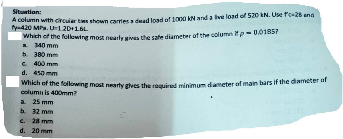 Situation:
A column with circular ties shown carries a dead load of 1000 kN and a live load of 520 kN. Use f'c-28 and
fy=420 MPa. U=1.2D+1.6L.
Which of the following most nearly gives the safe diameter of the column if p = 0.0185?
a. 340 mm
b. 380 mm
C.
400 mm
d. 450 mm
Which of the following most nearly gives the required minimum diameter of main bars if the diameter of
column is 400mm?
a.
25 mm
b. 32 mm
c. 28 mm
d. 20 mm