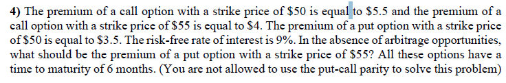 4) The premium of a call option with a strike price of $50 is equal to $5.5 and the premium of a
call option with a strike price of $55 is equal to $4. The premium of a put option with a strike price
of $50 is equal to $3.5. The risk-free rate of interest is 9%. In the absence of arbitrage opportunities,
what should be the premium of a put option with a strike price of $55? All these options have a
time to maturity of 6 months. (You are not allowed to use the put-call parity to solve this problem)
