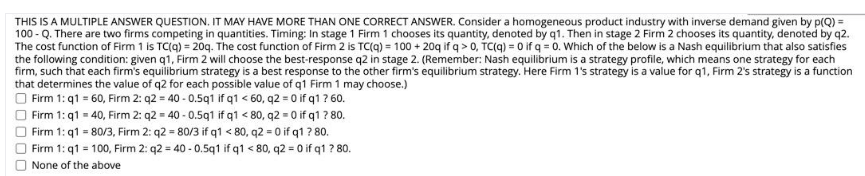 THIS IS A MULTIPLE ANSWER QUESTION. IT MAY HAVE MORE THAN ONE CORRECT ANSWER. Consider a homogeneous product industry with inverse demand given by p(Q) =
100 - Q. There are two firms competing in quantities. Timing: In stage 1 Firm 1 chooses its quantity, denoted by q1. Then in stage 2 Firm 2 chooses its quantity, denoted by q2.
The cost function of Firm 1 is TC(q) = 20g. The cost function of Firm 2 is TC(q) = 100 + 20g if q > 0, TC(q) = 0 if q = 0. Which of the below is a Nash equilibrium that also satisfies
the following condition: given q1, Firm 2 will choose the best-response q2 in stage 2. (Remember: Nash equilibrium is a strategy profile, which means one strategy for each
firm, such that each firm's equilibrium strategy is a best response to the other firm's equilibrium strategy. Here Firm 1's strategy is a value for q1, Firm 2's strategy is a function
that determines the value of q2 for each possible value of q1 Firm 1 may choose.)
Firm 1: q1 = 60, Firm 2: q2 = 40 - 0.5q1 if q1 < 60, q2 = 0 if q1 ? 60.
Firm 1: q1 = 40, Firm 2: q2 = 40 - 0.5q1 if q1 < 80, q2 = 0 if q1 ? 80.
Firm 1: q1 = 80/3, Firm 2: q2 = 80/3 if q1 < 80, q2 = 0 if q1 ? 80.
Firm 1: q1 = 100, Firm 2: q2 = 40 - 0.5q1 if q1 < 80, q2 = 0 if q1 ? 80.
None of the above
