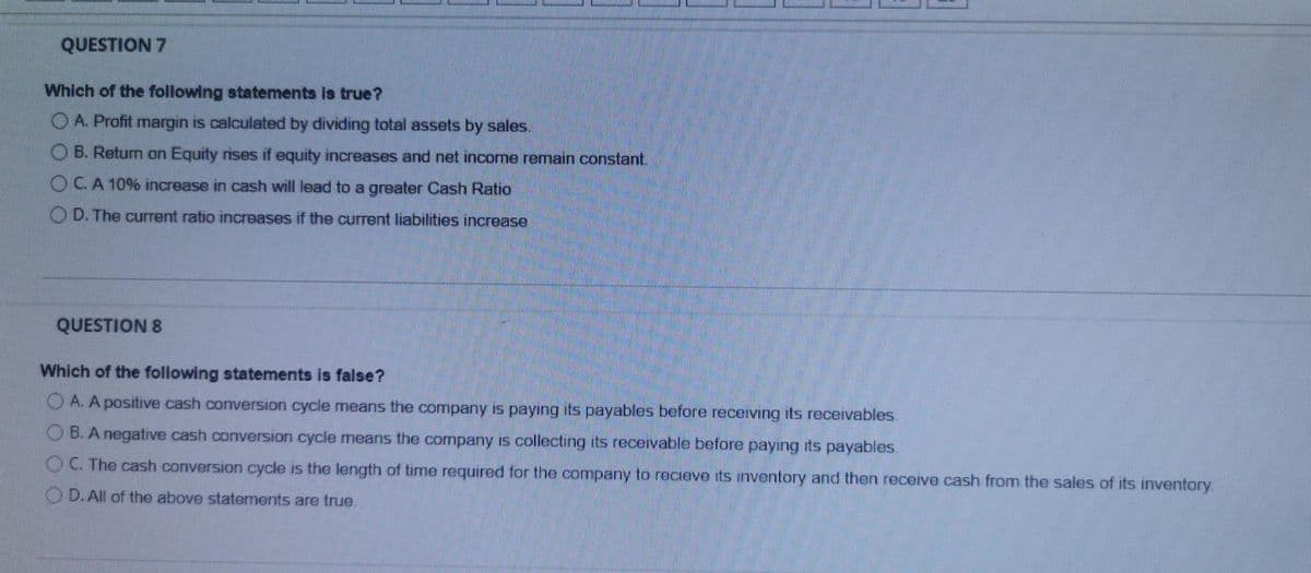 QUESTION 7
Which of the following statements is true?
O A. Profit margin is calculated by dividing total assets by sales.
OB. Return on Equity rises if equity increases and net income remain constant.
OCA 10% increase in cash will lead to a greater Cash Ratio
O D. The current ratio increases if the current liabilities increase
QUESTION 8
Which of the following statements is false?
A. A positive cash conversion cycle means the company is payıng its payables before receiving its recervables.
O B. A negative cash conversion cycle means the company is collecting its recervable before payıng its payables.
OC The cash conversion cycle is the length of time required for the company to recieve its inventory and then recerve cash from the sales of its inventory.
O D.All of the above statements are true.
