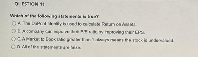 QUESTION 11
Which of the following statements is true?
O A. The DuPont Identity is used to calculate Return on Assets.
O B. A company can imporve their P/E ratio by improving their EPS.
OC.A Market to Book ratio greater than 1 always means the stock is undervalued.
O D. All of the statements are false.
