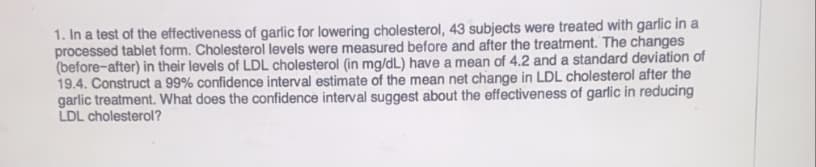 1. In a test of the effectiveness of garlic for lowering cholesterol, 43 subjects were treated with garlic in a
processed tablet form. Cholesterol levels were measured before and after the treatment. The changes
(before-after) in their levels of LDL cholesterol (in mg/dL) have a mean of 4.2 and a standard deviation of
19.4. Construct a 99% confidence interval estimate of the mean net change in LDL cholesterol after the
garlic treatment. What does the confidence interval suggest about the effectiveness of garlic in reducing
LDL cholesterol?
