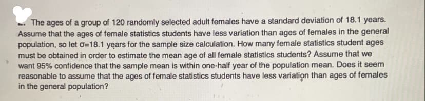 The ages of a group of 120 randomly selected adult females have a standard deviation of 18.1 years.
Assume that the ages of female statistics students have less variation than ages of females in the general
population, so let o=18.1 years for the sample size calculation. How many female statistics student ages
must be obtained in order to estimate the mean age of all female statistics students? Assume that we
want 95% confidence that the sample mean is within one-half year of the population mean. Does it seem
reasonable to assume that the ages of female statistics students have less variation than ages of females
in the general population?
