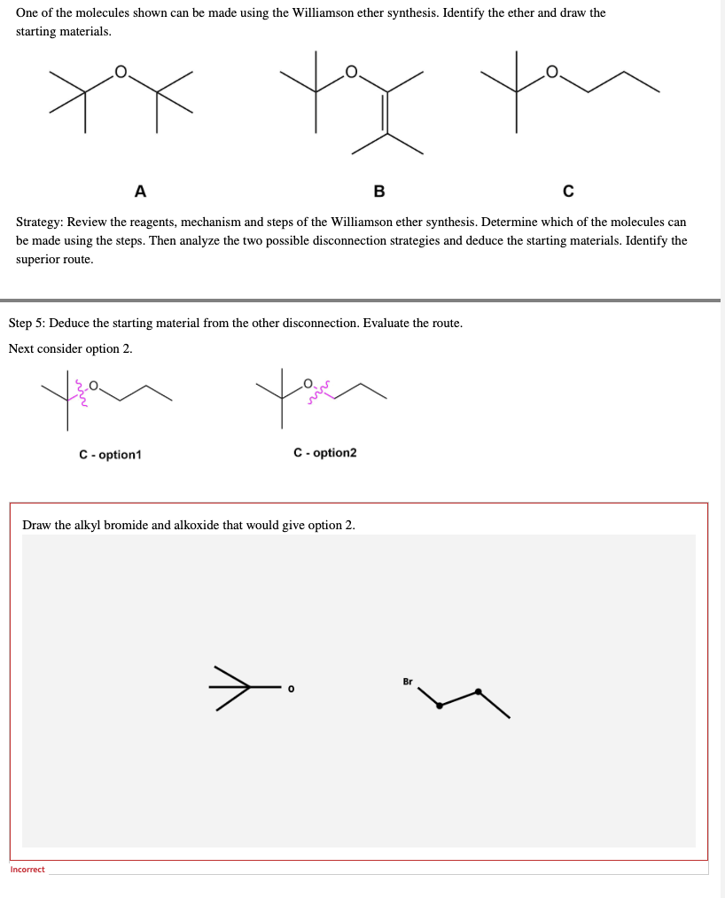 One of the molecules shown can be made using the Williamson ether synthesis. Identify the ether and draw the
starting materials.
xx xx you
A
B
C
Strategy: Review the reagents, mechanism and steps of the Williamson ether synthesis. Determine which of the molecules can
be made using the steps. Then analyze the two possible disconnection strategies and deduce the starting materials. Identify the
superior route.
Step 5: Deduce the starting material from the other disconnection. Evaluate the route.
Next consider option 2.
you
C-option1
C-option2
Draw the alkyl bromide and alkoxide that would give option 2.
Incorrect