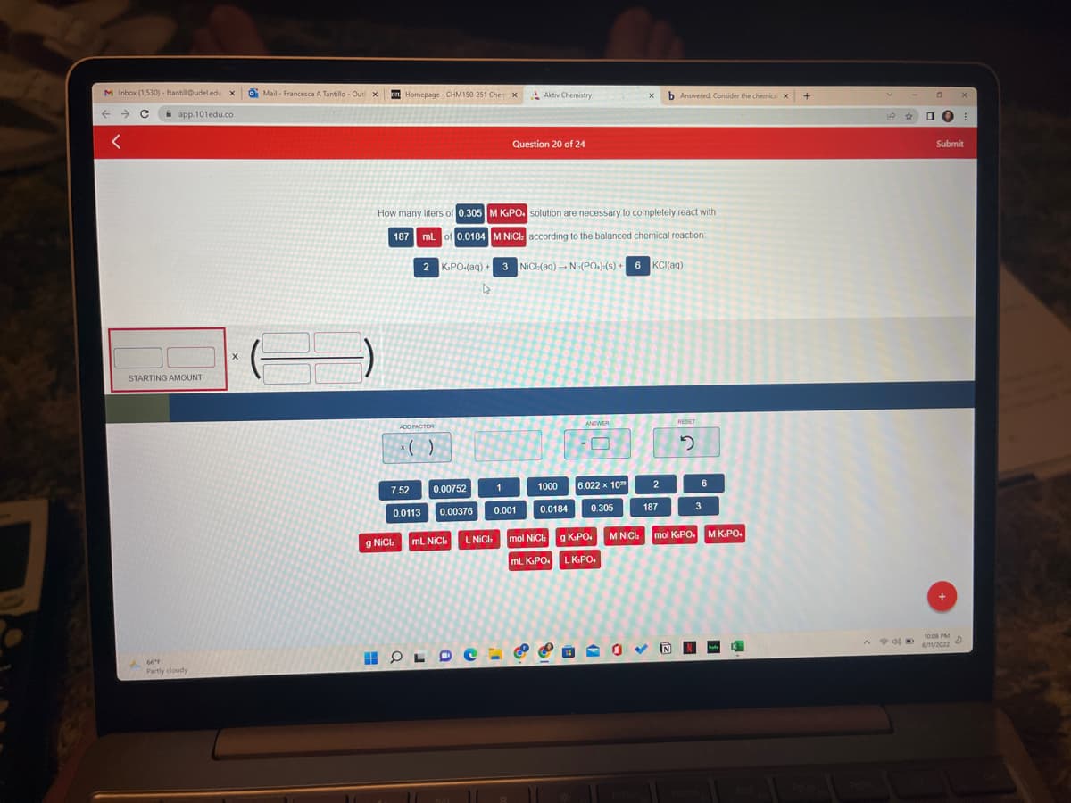 M Inbox (1,530) - ftantill@udel.edu X O Mail- Francesca A Tantillo - Out x
← → C
app.101edu.co
<
X
STARTING AMOUNT
66°F
Partly cloudy
Homepage - CHM150-251 Chem X
ADD FACTOR
x( )
0.00752
7.52
0.0113 0.00376
Aktiv Chemistry
X
Question 20 of 24
How many liters of 0.305
M K.PO, solution are necessary to completely react with
187 mL of 0.0184 M NiCl according to the balanced chemical reaction
NiCl(aq) → Ni:(PO.):(s)+ 6 KCl(aq)
2 K.PO.(aq) + 3
4
ANSWER
RESET
1
0.001
1000
0.0184
6.022 x 10²
0.305
187
3
mol NiCl: g K.PO. M NiCl mol K-PO. M K.PO.
mL K.PO.
LK.PO.
g NiCh mL NiCl
L NiCl₂
HOLDE:
b Answered: Consider the chemical x
2
2
6
+
1400
0 X
0 O E
Submit
10:08 PM
6/11/2022
D