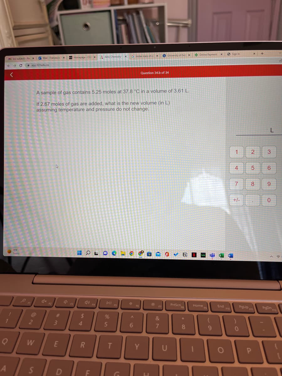 M (no subject)-ftar X
← → C
<
A
71°F
Sunny
o
!
4
1
Q
FL
app.101edu.co
2
W
Mail- Francesca X
S
F2
4
#m
3
A sample of gas contains 5.25 moles at 37.8 °C in a volume of 3.61 L.
If 2.67 moles of gas are added, what is the new volume (in L)
assuming temperature and pressure do not change.
E
D
Homepage CHI X
F3
H OLDE
$
4
R
Aktiv Chemistry X
F
F4
DII
%
5
T
F5
G molar mass of o2 X
)
A
6
F6
Y
Question 34.b of 34
U
*
University of Del X
NOY N
F7
&
7
U
PrtScn
FB
* 00
Online Payment X
Home
ome Fa
F9
Tix W
(
9
End
O
F10
Sign In
1
4
+
7
+/-
)
PgUp
0
X
2
5
8
F11
P
+
L
3
6
9
0
PgDn 12
IA
