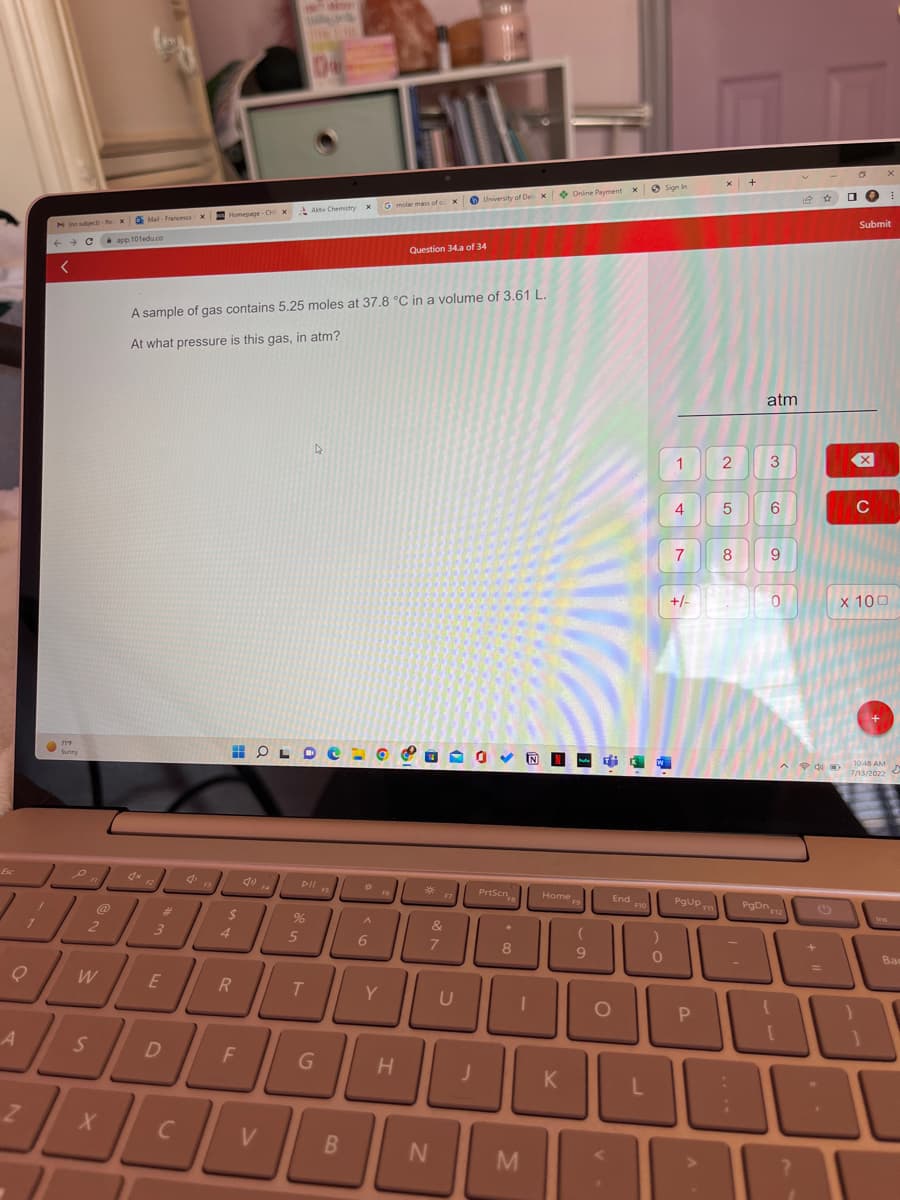 Esc
M (no subject)-
←
A
<
Z
ויות
D
1
Sunny
o/u
C
C
@
2
W
S
X
xMail- Francesca X Homepage-CHxAktiv Chemistry X
app.101edu.co
3
E
D
A sample of gas contains 5.25 moles at 37.8 °C in a volume of 3.61 L.
At what pressure is this gas, in atm?
T
$
4
HOLD
R
F
We
V
F4
5
DII F
%
T
G
FS
B
*
A
6
G molar mass of ox
Y
H
Question 34.a of 34
*
&
7
University of Delix Online Payment x Sign In
N
U
PrtScn
FB
*
8
I
M
Home
K
F9
(
9
KW
End
O
F10
)
0
1
4
7
+/-
PgUp
P
7
2
5
сл
8
+
atm
3
6
9
0
^ P 4
PgDn 12
+
Submit
X
C
x 100
}
+
10:48 AM
7/13/2022
E
D
Вас