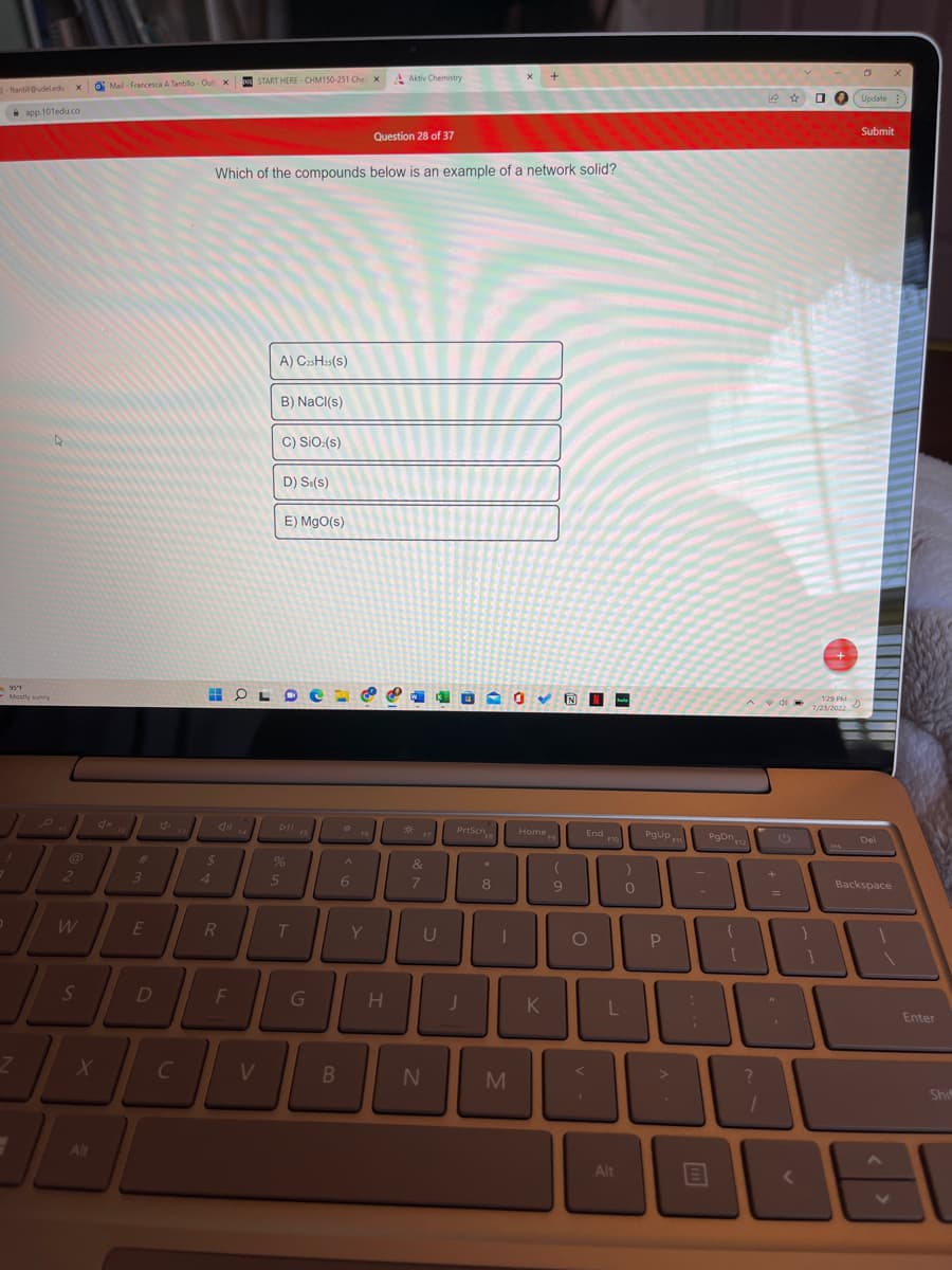 ftantill@udeledu xMail- Francesca A Tantillo-Out x
app.101edu.co
95°F
Mostly sunny
7
@
2
W
S
X
Alt
#
3
E
C
$
4
DI
D
F
START HERE CHM150-251 Cher x
R
Which of the compounds below is an example of a network solid?
A) C25H25(S)
HOLD
B) NaCl(s)
V
C) SiO:(s)
D) Se(s)
5
E) MgO(s)
%
Rin
C
T
G
B
*
A
6
Y
Aktiv Chemistry
Question 28 of 37
H
*
&
7
U
N
PrtScn
J
*
8
I
X
M
Home
K
9
End o
O
v.
L
Alt
0
PgUp F
P
-
:
;
PgDn
?
+
C
=
<
+
1:29 PM
7/23/2022
Ins
D
Update
Submit
Del
X
Backspace
Enter
C
Shif