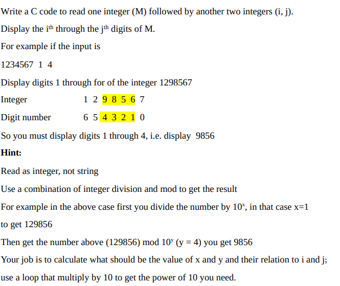 Write a C code to read one integer (M) followed by another two integers (i, j).
Display the ith through the jth digits of M.
For example if the input is
1234567 1 4
Display digits 1 through for of the integer 1298567
Integer
1 29 8 5 6 7
Digit
number
6 5 4 3 2 1 0
So you must display digits 1 through 4, i.e. display 9856
Hint:
Read as integer, not string
Use a combination of integer division and mod to get the result
For example in the above case first you divide the number by 10%, in that case x=1
to get 129856
Then get the number above (129856) mod 10% (y = 4) you get 9856
Your job is to calculate what should be the value of x and y and their relation to i and j;
use a loop that multiply by 10 to get the power of 10 you need.