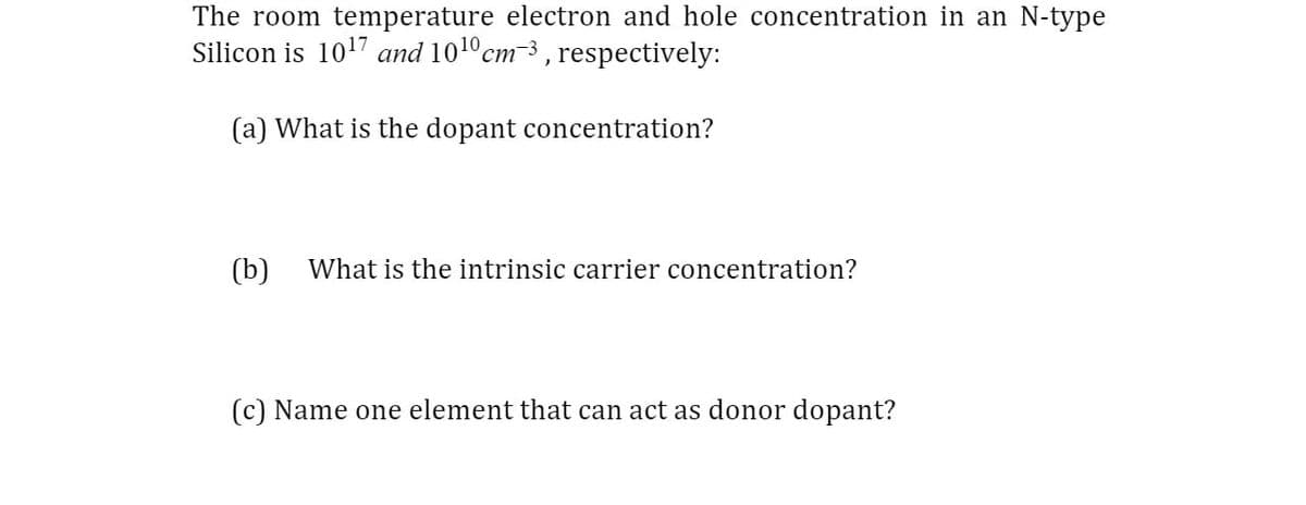 The room temperature electron and hole concentration in an N-type
Silicon is 1017 and 10¹0 cm-3, respectively:
(a) What is the dopant concentration?
(b) What is the intrinsic carrier concentration?
(c) Name one element that can act as donor dopant?