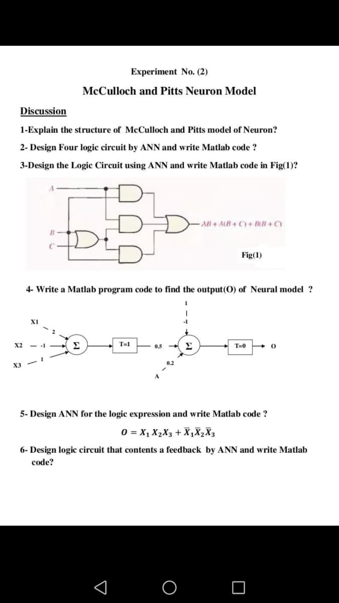 Experiment No. (2)
McCulloch and Pitts Neuron Model
Discussion
1-Explain the structure of McCulloch and Pitts model of Neuron?
2- Design Four logic circuit by ANN and write Matlab code ?
3-Design the Logic Circuit using ANN and write Matlab code in Fig(1)?
AB + ALB+ C) + BtB + C)
Fig(1)
4- Write a Matlab program code to find the output(0) of Neural model ?
X1
X2
Σ
T=1
0.5
T=0
0.2
X3
5- Design ANN for the logic expression and write Matlab code ?
O = X, X2X3 + X,X2X3
6- Design logic circuit that contents a feedback by ANN and write Matlab
code?
O O

