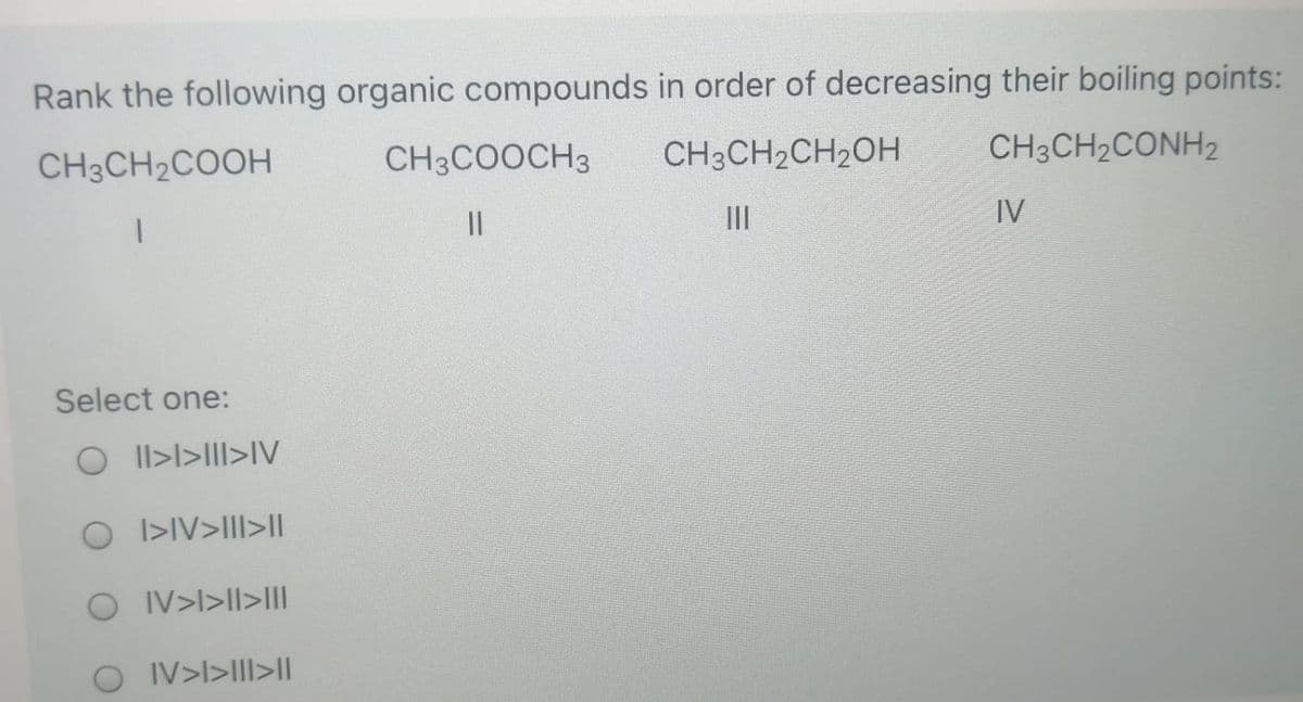 Rank the following organic compounds in order of decreasing their boiling points:
CH3CH2COOH
CH3COOCH3
CH3CH2CH2OH
CH3CH2CONH2
II
IV
Select one:
O Il>l>III>IV
O I>IV>III>I|
O IV>l>II>II
O IV>l>III>|

