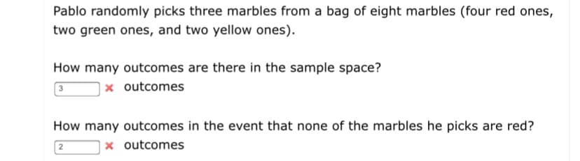 Pablo randomly picks three marbles from a bag of eight marbles (four red ones,
two green ones, and two yellow ones).
How many outcomes are there in the sample space?
x outcomes
How many outcomes in the event that none of the marbles he picks are red?
x outcomes
