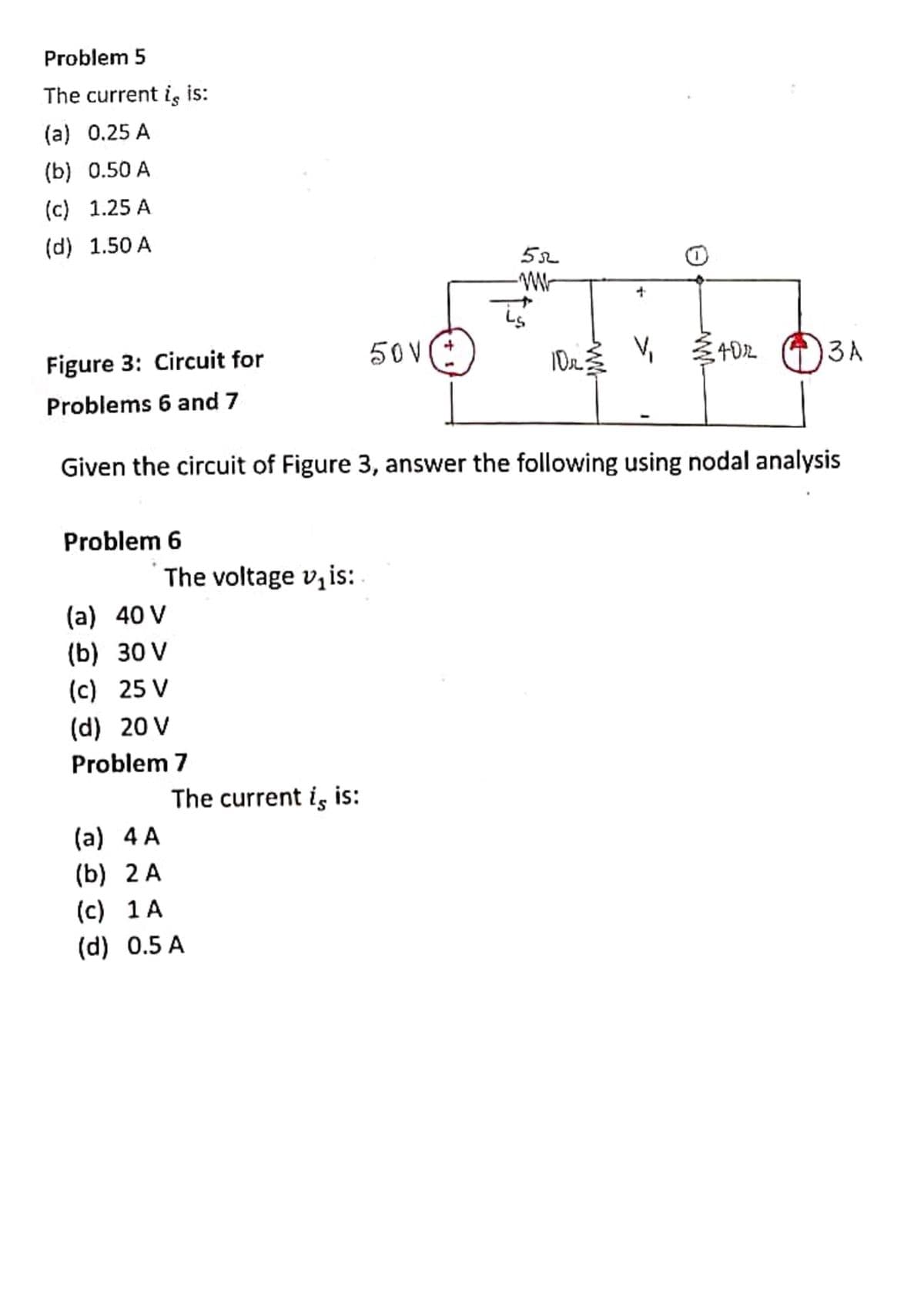 Problem 5
The current is is:
(a) 0.25 A
(b) 0.50 A
(c) 1.25 A
(d) 1.50 A
Figure 3: Circuit for
50V:
4D2
3A
Problems 6 and 7
Given the circuit of Figure 3, answer the following using nodal analysis
Problem 6
The voltage v,is:
(a) 40 V
(b) 30 V
(c) 25 V
(d) 20 V
Problem 7
The current is is:
(a) 4 A
(b) 2 A
(c) 1 A
(d) 0.5 A
