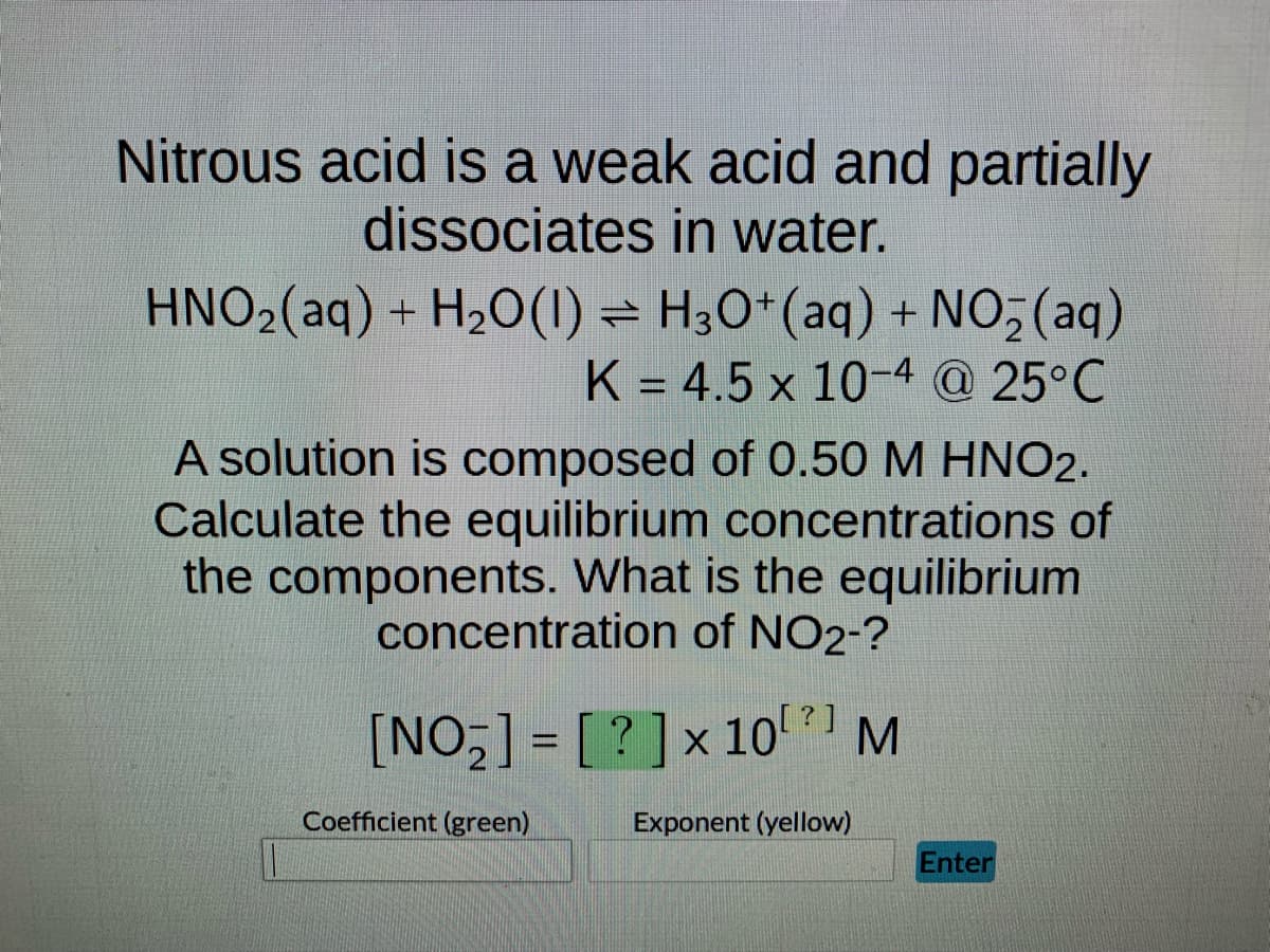 Nitrous acid is a weak acid and partially
dissociates in water.
HNO₂(aq) + H₂O(1) H3O+ (aq) + NO₂ (aq)
K = 4.5 x 10-4 @ 25°C
A solution is composed of 0.50 M HNO2.
Calculate the equilibrium concentrations of
the components. What is the equilibrium
concentration of NO2-?
[NO₂] = [?] x 10⁰²] M
Exponent (yellow)
Coefficient (green)
Enter